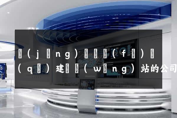 經(jīng)濟開發(fā)區(qū)建設網(wǎng)站的公司